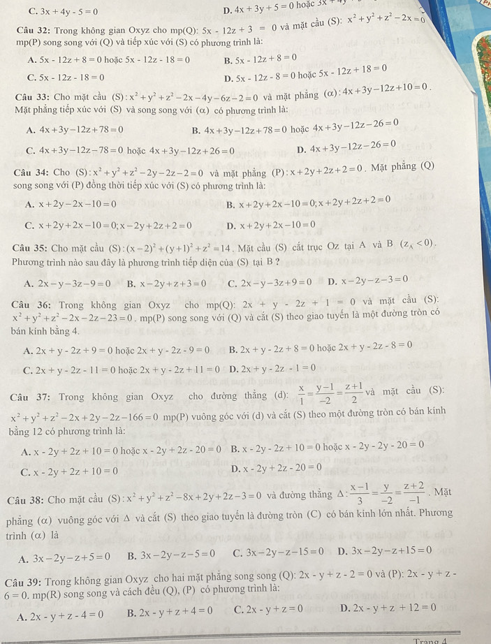 C. 3x+4y-5=0 D. 4x+3y+5=0 hoặc 3x+7y
a
Câu 32: Trong không gian Oxyz cho mp(Q): 5x-12z+3=0 và mặt chat au (S): x^2+y^2+z^2-2x=0
mp(P) song song với (Q) và tiếp xúc với (S) có phương trình là:
A. 5x-12z+8=0 hoặc 5x-12z-18=0 B. 5x-12z+8=0
C. 5x-12z-18=0 D. 5x-12z-8=0 hoặc 5x-12z+18=0
Câu 33: Cho mặt cầu (S) :x^2+y^2+z^2-2x-4y-6z-2=0 và mặt phẳng (alpha ):4x+3y-12z+10=0.
Mặt phẳng tiếp xúc với (S) và song song với (α) có phương trình là:
A. 4x+3y-12z+78=0 B. 4x+3y-12z+78=0 hoặc 4x+3y-12z-26=0
C. 4x+3y-12z-78=0 hoặc 4x+3y-12z+26=0 D. 4x+3y-12z-26=0
Câu 34: Cho (S):x^2+y^2+z^2-2y-2z-2=0 và mặt phẳng (P) :x+2y+2z+2=0. Mặt phẳng (Q)
song song với (P) đồng thời tiếp xúc với (S) có phương trình là:
A. x+2y-2x-10=0 B. x+2y+2x-10=0;x+2y+2z+2=0
C. x+2y+2x-10=0;x-2y+2z+2=0 D. x+2y+2x-10=0
Câu 35: Cho mặt cầu  6):(x-2)^2+(y+1)^2+z^2=14. Mặt cầu (S) cắt trục Oz tại A và B(z_A<0).
Phương trình nào sau đây là phương trình tiếp diện của (S) tại B ?
A. 2x-y-3z-9=0 B. x-2y+z+3=0 C. 2x-y-3z+9=0 D. x-2y-z-3=0
Câu 36: Trong không gian Oxyz cho mp(Q): 2x+y-2z+1=0 và mặt cầu (S):
x^2+y^2+z^2-2x-2z-23=0. mp(P) song song với (Q) và cắt (S) theo giao tuyến là một đường tròn có
bán kính bằng 4.
A. 2x+y-2z+9=0 hoặc 2x+y-2z-9=0 B. 2x+y-2z+8=0 hoặc 2x+y-2z-8=0
C. 2x+y-2z-11=0 hoặc 2x+y-2z+11=0 D. 2x+y-2z-1=0
Câu 37: Trong không gian Oxyz cho đường thẳng (d):  x/1 = (y-1)/-2 = (z+1)/2  và mặt cầu (S):
x^2+y^2+z^2-2x+2y-2z-166=0 mp(P) vuông góc với (d) và cắt (S) theo một đường tròn có bán kính
bằng 12 có phương trình là:
A. x-2y+2z+10=0 hoặc x-2y+2z-20=0 B. x-2y-2z+10=0 hoặc x-2y-2y-20=0
C. x-2y+2z+10=0
D. x-2y+2z-20=0
Câu 38: Cho mặt cầu (S) :x^2+y^2+z^2-8x+2y+2z-3=0 và đường thắng 1: : (x-1)/3 = y/-2 = (z+2)/-1 . Mặt
phẳng (α) vuông góc với Δ và cắt (S) theo giao tuyển là đường tròn (C) có bán kính lớn nhất. Phương
trình (α) là
A. 3x-2y-z+5=0 B. 3x-2y-z-5=0 C. 3x-2y-z-15=0 D. 3x-2y-z+15=0
Câu 39: Trong không gian Oxyz cho hai mặt phắng song song (Q): 2x-y+z-2=0 và (P): 2x-y+z-
6=0. mp(R) song song và cách đều (Q), (P) có phương trình là:
A. 2x-y+z-4=0 B. 2x-y+z+4=0 C. 2x-y+z=0 D. 2x-y+z+12=0
A