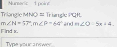 Numeric 1 point 
Triangle MNO ≅ Triangle PQR,
m∠ N=57°, m∠ P=64° and m∠ O=5x+4. 
Find x. 
Type your answer...