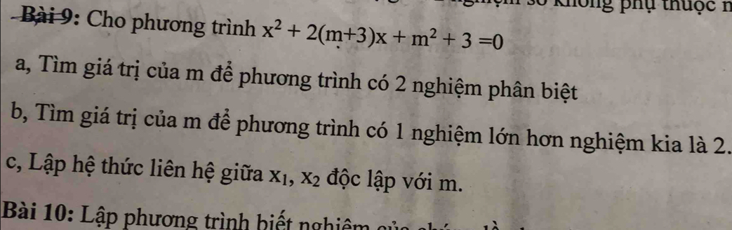 Không phụ thuộc 1 
* Bài 9: Cho phương trình x^2+2(m+3)x+m^2+3=0
a, Tìm giá trị của m để phương trình có 2 nghiệm phân biệt 
b, Tìm giá trị của m để phương trình có 1 nghiệm lớn hơn nghiệm kia là 2. 
c, Lập hệ thức liên hệ giữa X_1, X_2 độc lập với m. 
Bài 10: Lập phương trình hiết nghiên