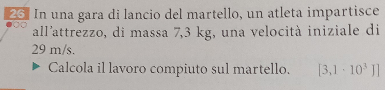 In una gara di lancio del martello, un atleta impartisce 
all’attrezzo, di massa 7,3 kg, una velocità iniziale di
29 m/s. 
Calcola il lavoro compiuto sul martello. [3,1· 10^3J]