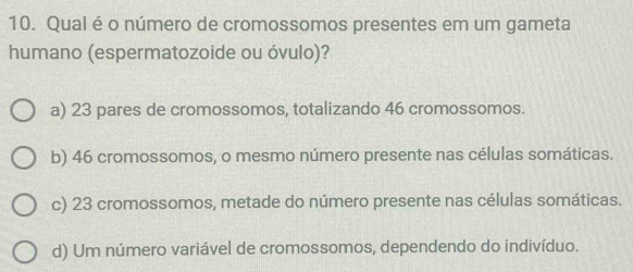 Qual é o número de cromossomos presentes em um gameta
humano (espermatozoide ou óvulo)?
a) 23 pares de cromossomos, totalizando 46 cromossomos.
b) 46 cromossomos, o mesmo número presente nas células somáticas.
c) 23 cromossomos, metade do número presente nas células somáticas.
d) Um número variável de cromossomos, dependendo do indivíduo.