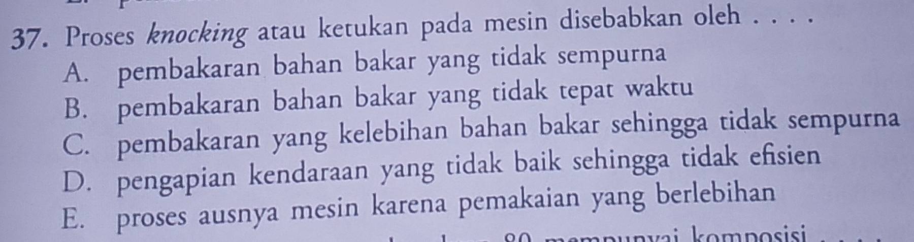 Proses knocking atau ketukan pada mesin disebabkan oleh . . . .
A. pembakaran bahan bakar yang tidak sempurna
B. pembakaran bahan bakar yang tidak tepat waktu
C. pembakaran yang kelebihan bahan bakar sehingga tidak sempurna
D. pengapian kendaraan yang tidak baik sehingga tidak efisien
E. proses ausnya mesin karena pemakaian yang berlebihan
komposisi