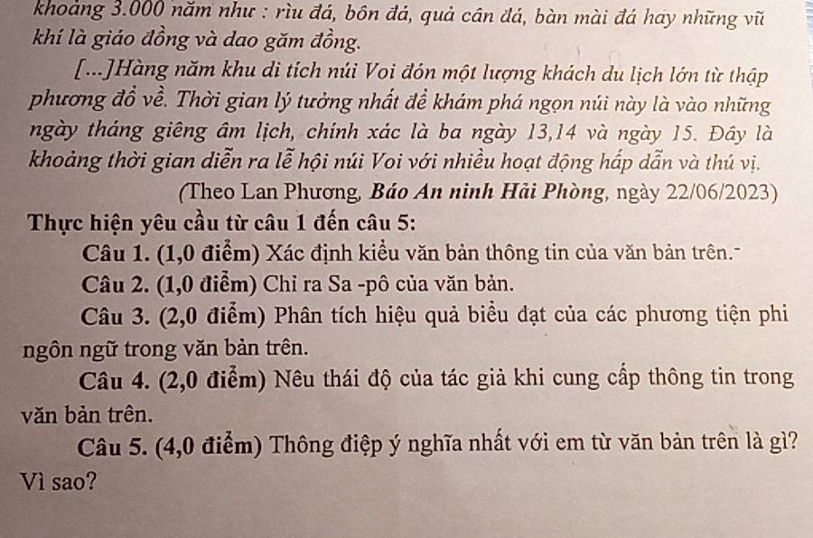 khoảng 3.000 năm như : rìu đá, bôn đá, quả cân đá, bàn mài đá hay những vũ 
khí là giáo đồng và dao găm đồng. 
[...]Hàng năm khu di tích núi Voi đón một lượng khách du lịch lớn từ thập 
phương đồ về. Thời gian lý tưởng nhất đề khám phá ngọn núi này là vào những 
ngày tháng giêng âm lịch, chính xác là ba ngày 13,14 và ngày 15. Đây là 
khoảng thời gian diễn ra lễ hội núi Voi với nhiều hoạt động hấp dẫn và thú vị. 
(Theo Lan Phương, Báo An ninh Hải Phòng, ngày 22/06/2023) 
Thực hiện yêu cầu từ câu 1 đến câu 5: 
Câu 1. (1,0 điểm) Xác định kiều văn bản thông tin của văn bản trên. 
Câu 2. (1,0 điểm) Chỉ ra Sa -pô của văn bản. 
Câu 3. (2,0 điểm) Phân tích hiệu quả biểu dạt của các phương tiện phi 
ngôn ngữ trong văn bản trên. 
Câu 4. (2,0 điểm) Nêu thái độ của tác giả khi cung cấp thông tin trong 
văn bản trên. 
Câu 5. (4,0 điểm) Thông điệp ý nghĩa nhất với em từ văn bản trên là gì? 
Vì sao?