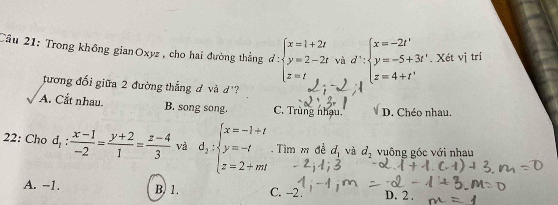 Trong không gianOxyz , cho hai đường thẳng d:beginarrayl x=1+2t y=2-2tvad':beginarrayl x=-2t' y=-5+3t' z=4+t'endarray.. Xét vị trí
tương đối giữa 2 đường thẳng đ và d' ?
A. Cắt nhau. B. song song. C. Trùng nhau. sqrt() D. Chéo nhau.
22: Cho d_1: (x-1)/-2 = (y+2)/1 = (z-4)/3  và d_2:beginarrayl x=-1+t y=-t z=2+mtendarray.. Tìm m đề d_1 và d_2 vuông góc với nhau
A. -1. B. 1. D. 2.
C. -2.