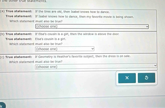 the other true statements. 
(a) True statement: If the tires are old, then Isabel knows how to dance. 
True statement: If Isabel knows how to dance, then my favorite movie is being shown. 
Which statement must also be true? 
(choose one) 
(b) True statement: If Elsa's cousin is a girl, then the window is above the door. 
True statement: Elsa's cousin is a girl. 
Which statement must also be true? 
(choose one) 
(c) True statement: If Geometry is Heather's favorite subject, then the dress is on sale. 
Which statement must also be true? 
(choose one) 
× 5 
k
