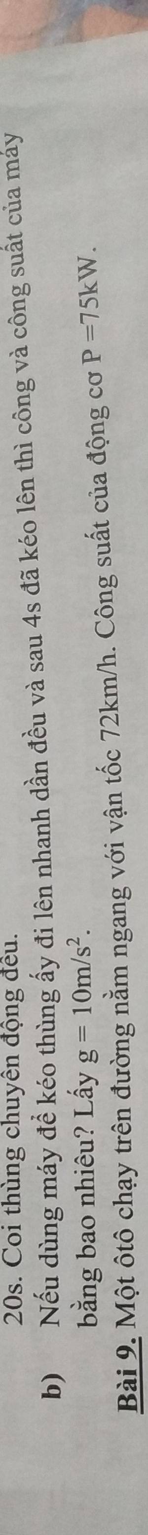 Coi thùng chuyên động đều. 
b) Nếu dùng máy để kéo thùng ấy đi lên nhanh dần đều và sau 4s đã kéo lên thì công và công suất của máy 
bằng bao nhiêu? Lấy g=10m/s^2. 
Bài 9. Một ôtô chạy trên đường nằm ngang với vận tốc 72km/h. Công suất của động cơ P=75kW.