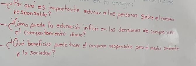 th io ensayo: e mcrere 
-d For guees importante educar a las personas sobreelconsome 
responsable? 
Como poede la educacion infloir on las desones de comproe yen 
el comportamiento diario? 
Ove beneficios puede fraer el consumo responsoble parael medio abente 
y la sociedad?