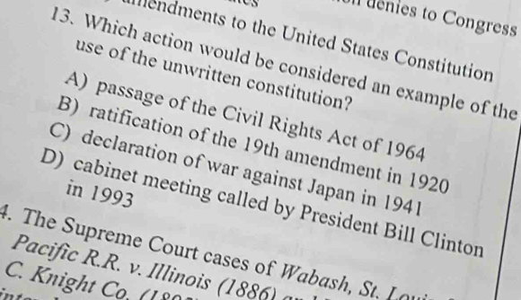 denies to Congress
mendments to the United States Constitution
13. Which action would be considered an example of the
use of the unwritten constitution?
A) passage of the Civil Rights Act of 1964
B) ratification of the 19th amendment in 1920
C) declaration of war against Japan in 1941
in 1993
D) cabinet meeting called by President Bill Clinton
4. The Supreme Court cases of Wabash, St. L 
Pacific R.R. v. Illinois (1886) a
C. Knight Co. (18