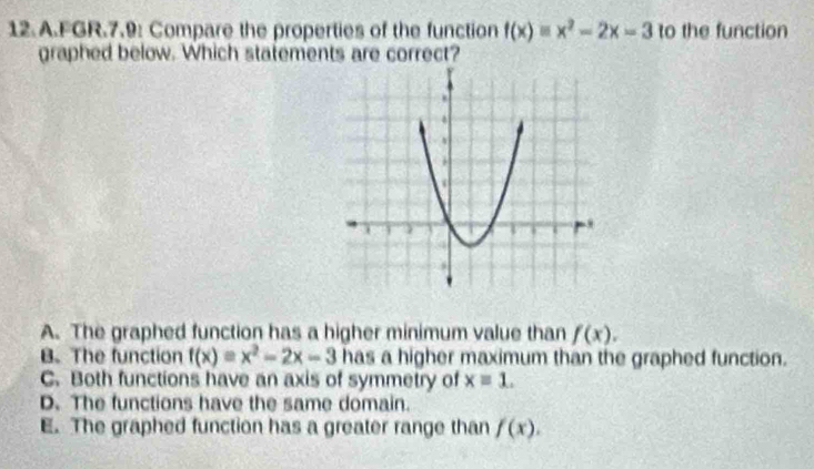 FGR.7.9: Compare the properties of the function f(x)equiv x^2-2x=3 to the function
graphed below. Which statements are correct?
A. The graphed function has a higher minimum value than f(x).
B. The function f(x)=x^2-2x-3 has a higher maximum than the graphed function.
C. Both functions have an axis of symmetry of xequiv 1.
D. The functions have the same domain.
E. The graphed function has a greater range than f(x).