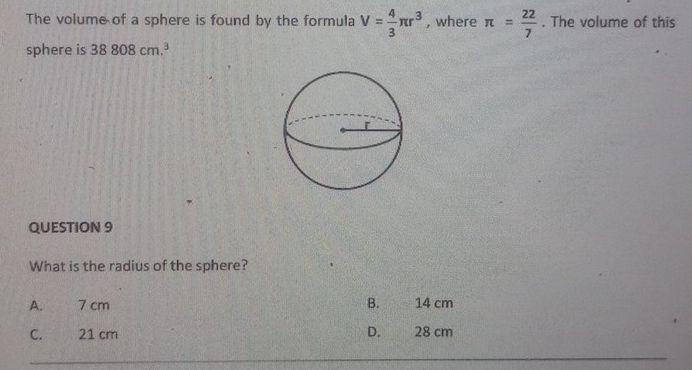 The volume of a sphere is found by the formula V= 4/3 π r^3 , where π = 22/7 . The volume of this
sphere is 38808cm.^3
QUESTION 9
What is the radius of the sphere?
A. 7 cm B. 14 cm
C. 21 cm D. 28 cm