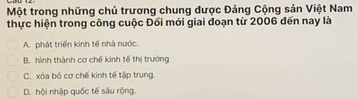 Một trong những chủ trương chung được Đảng Cộng sản Việt Nam
thực hiện trong công cuộc Đối mới giai đoạn từ 2006 đến nay là
A. phát triển kinh tế nhà nước.
B. hình thành cơ chế kinh tế thị trường
C. xóa bỏ cơ chế kinh tế tập trung.
D. hội nhập quốc tế sâu rộng.