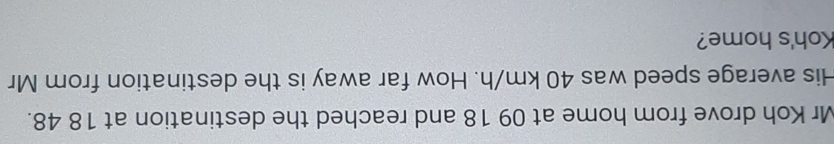 Mr Koh drove from home at 09 18 and reached the destination at 18 48. 
His average speed was 40 km/h. How far away is the destination from Mr 
Koh's home?