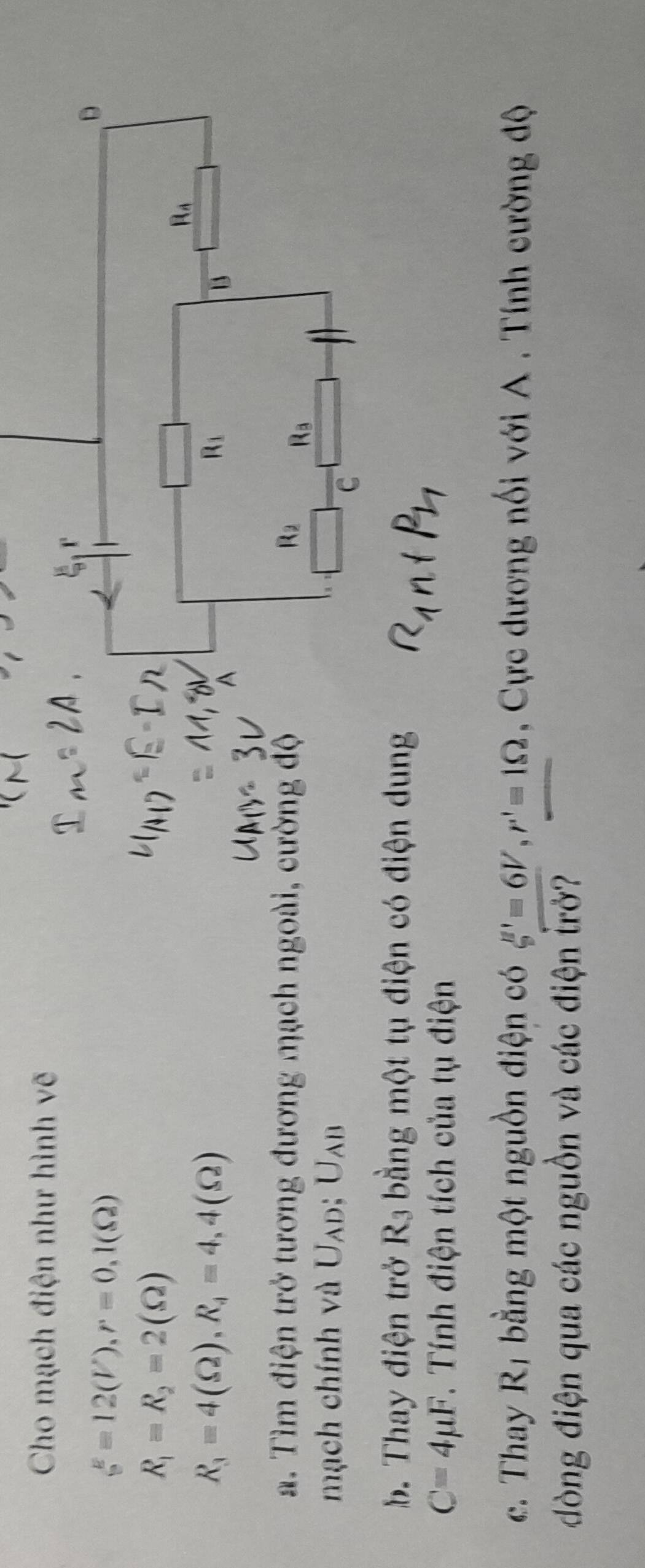 Cho mạch điện như hình vẽ
xi =12(V),r=0,1(Omega )
R_1=R_2=2(Omega )
R_3=4(Omega ),R_4=4,4(Omega )
a. Tìm điện trở tương đương mạch ngoài, cường độ
mạch chính và U_AD:U_AB
b. Thay điện trở R_3 bằng một tụ điện có điện dung
C=4mu F. Tính điện tích của tụ điện
c. Thay R_1 bằng một nguồn điện có xi '=6V,r'=1Omega , Cực dương nối với A . Tính cường độ
đòng điện qua các nguồn và các điện trở?