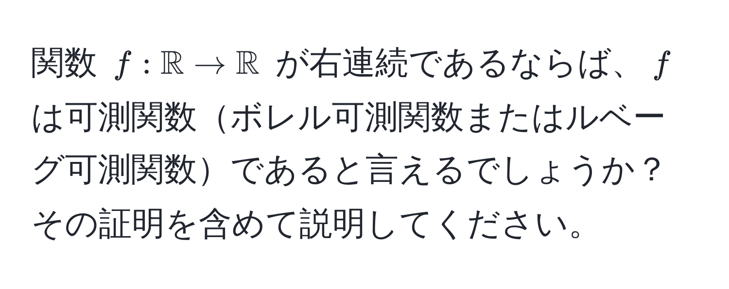 関数 $f: mathbbR to mathbbR$ が右連続であるならば、$f$ は可測関数ボレル可測関数またはルベーグ可測関数であると言えるでしょうか？その証明を含めて説明してください。