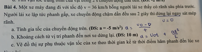 Vận tốc trung bìh của vật trong 2 s chuyền động đầu tiến. (DS. -2 ms) 
Bài 4. Một xe máy đang đi với tốc độ v=36km/h bổng người lái xe thấy có rãnh sâu phía trước. 
Người lái xe lập tức phanh gấp, xe chuyển động chậm dần đều sau 2 giây thì dừng lại ngay sát mép 
rãnh. 
a. Tính gia tốc của chuyển động trên. (ĐS: a=-5m/s^2)
b. Khoảng cách từ vị trí phanh đến nơi xe dừng lại. (ĐS: 10 m) 
c. Vẽ đồ thị sự phụ thuộc vận tốc của xe theo thời gian kể từ thời điểm hãm phanh đến lúc xe