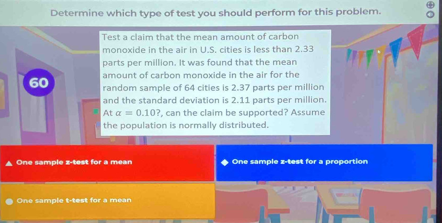 Determine which type of test you should perform for this problem. 
Test a claim that the mean amount of carbon 
monoxide in the air in U.S. cities is less than 2.33
parts per million. It was found that the mean 
amount of carbon monoxide in the air for the
60
random sample of 64 cities is 2.37 parts per million
and the standard deviation is 2.11 parts per million. 
At alpha =0.10? , can the claim be supported? Assume 
the population is normally distributed. 
One sample z-test for a mean One sample z-test for a proportion 
One sample t-test for a mean