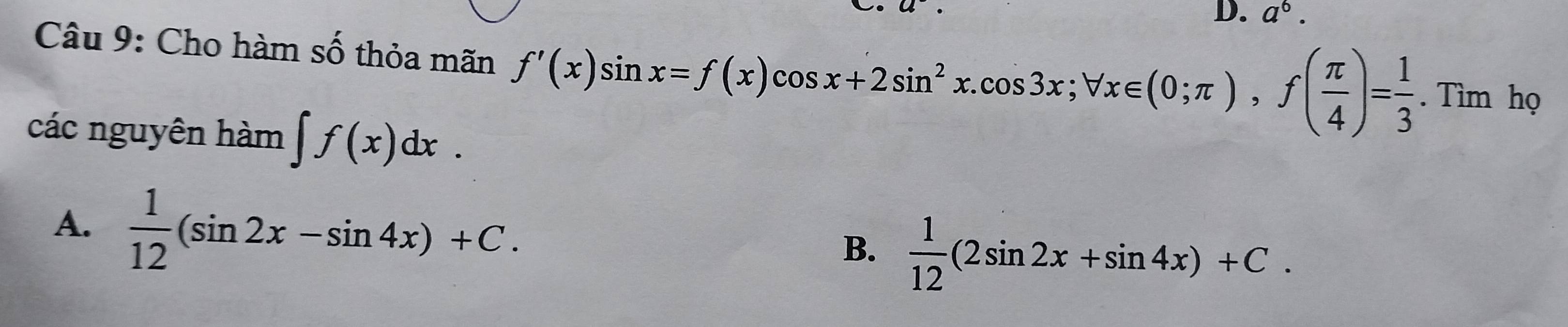 a^6. 
Câu 9: Cho hàm số thỏa mãn f'(x)sin x=f(x)cos x+2sin^2x. cos 3x; forall x∈ (0;π ), f( π /4 )= 1/3 .Tim họ
các nguyên hàm ∈t f(x)dx.
A.  1/12 (sin 2x-sin 4x)+C.  1/12 (2sin 2x+sin 4x)+C. 
B.