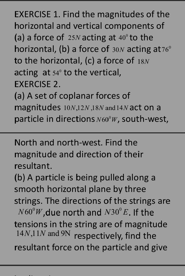 Find the magnitudes of the 
horizontal and vertical components of 
(a) a force of 25N acting at 40° to the 
horizontal, (b) a force of 30 ✗ acting at 76°
to the horizontal, (c) a force of 18N
acting at 54° to the vertical, 
EXERCISE 2. 
(a) A set of coplanar forces of 
magnitudes 10N, 12N , 18N and 14N act on a 
particle in directions N60^0W , south-west, 
North and north-west. Find the 
magnitude and direction of their 
resultant. 
(b) A particle is being pulled along a 
smooth horizontal plane by three 
strings. The directions of the strings are
N60^0W ,due north and N30°E. If the 
tensions in the string are of magnitude
14N, 11N and 9N respectively, find the 
resultant force on the particle and give