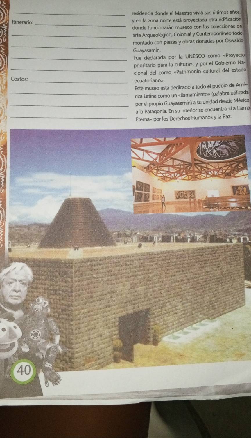 residencia donde el Maestro vivió sus últimos años, 
_ 
Itinerario: y en la zona norte está proyectada otra edificación 
donde funcionarán museos con las colecciones de 
_arte Arqueológico, Colonial y Contemporáneo todo 
_ 
montado con piezas y obras donadas por Oswaldo 
Guayasamín. 
_Fue declarada por la UNESCO como «Proyecto 
_ 
prioritario para la cultura», y por el Gobierno Na- 
cional del como «Patrimonio cultural del estado 
Costos: _ecuatoriano». 
Este museo está dedicado a todo el pueblo de Amé- 
_rica Latina como un «llamamiento» (palabra utilizada 
_por el propio Guayasamín) a su unidad desde México 
a la Patagonia. En su interior se encuentra «La Llama 
_Eterna» por los Derechos Humanos y la Paz. 
40