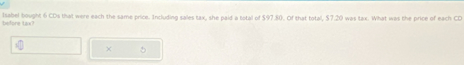 Isabel bought 6 CDs that were each the same price. Including sales tax, she paid a total of $97.80. Of that total, $7.20 was tax. What was the price of each CD 
before tax? 
×