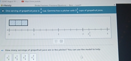 ¤VW1 August ! hitps://www.pouta b
i Ready  Qige Factions Fractional Quatienss — Quiz - Level 
One serving of grapefruit juice is  3/4  cup. Gemma has a pitcher with 3 1/4  cups of grapefruit juice.
ei How many servings of grapefruit juice are in the pitcher? You can use the model to help
4 1/4  4 1/3  4 2/3  4 3/4 