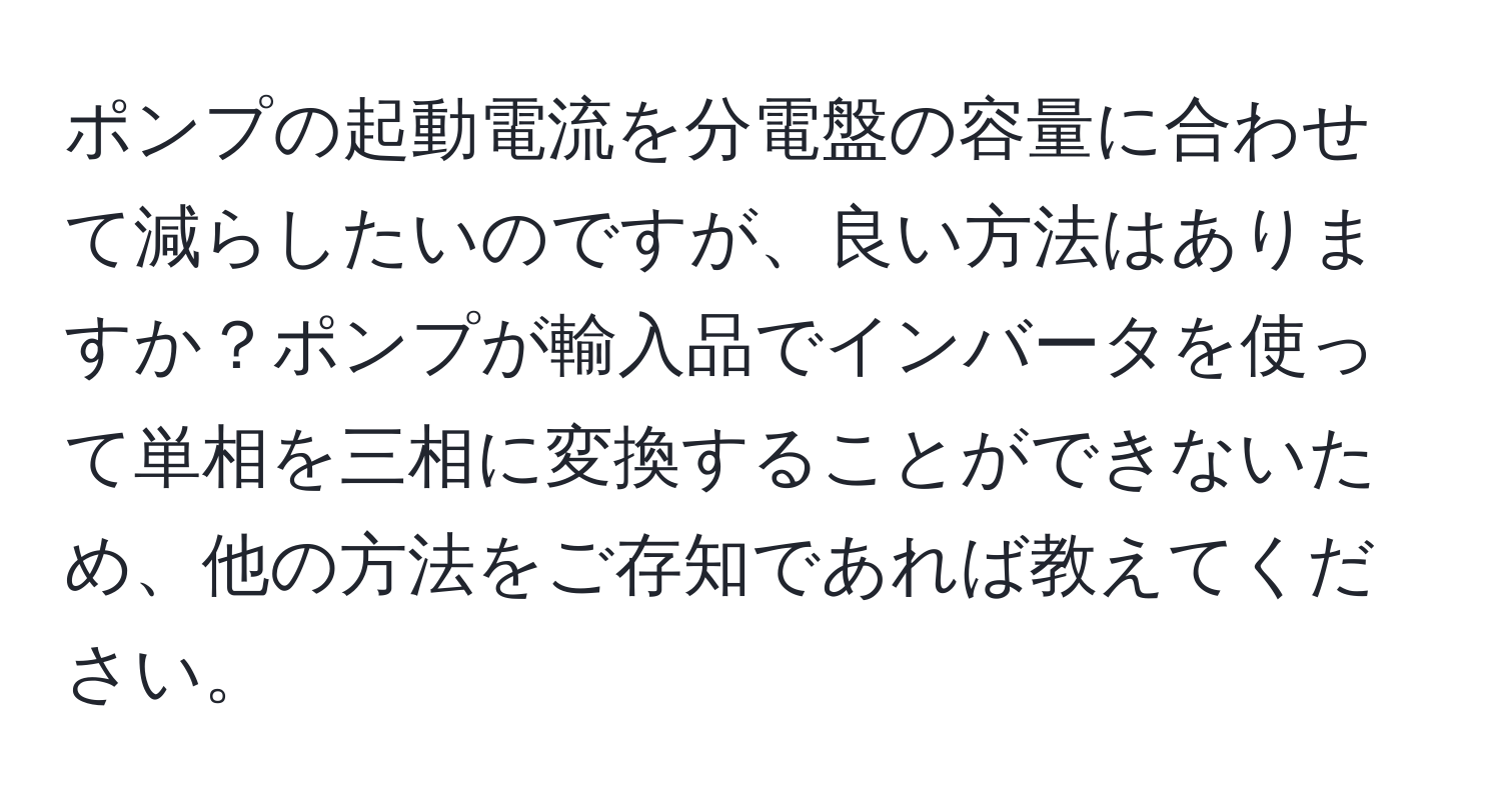 ポンプの起動電流を分電盤の容量に合わせて減らしたいのですが、良い方法はありますか？ポンプが輸入品でインバータを使って単相を三相に変換することができないため、他の方法をご存知であれば教えてください。