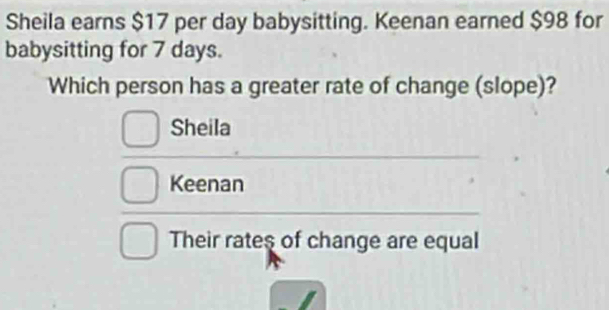 Sheila earns $17 per day babysitting. Keenan earned $98 for 
babysitting for 7 days. 
Which person has a greater rate of change (slope)? 
Sheila 
Keenan 
Their rates of change are equal