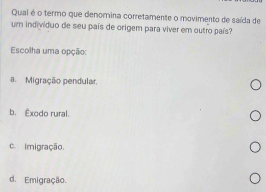 Qual é o termo que denomina corretamente o movimento de saída de
um indivíduo de seu país de origem para viver em outro país?
Escolha uma opção:
a. Migração pendular.
b. Êxodo rural.
c. Imigração.
d. Emigração.