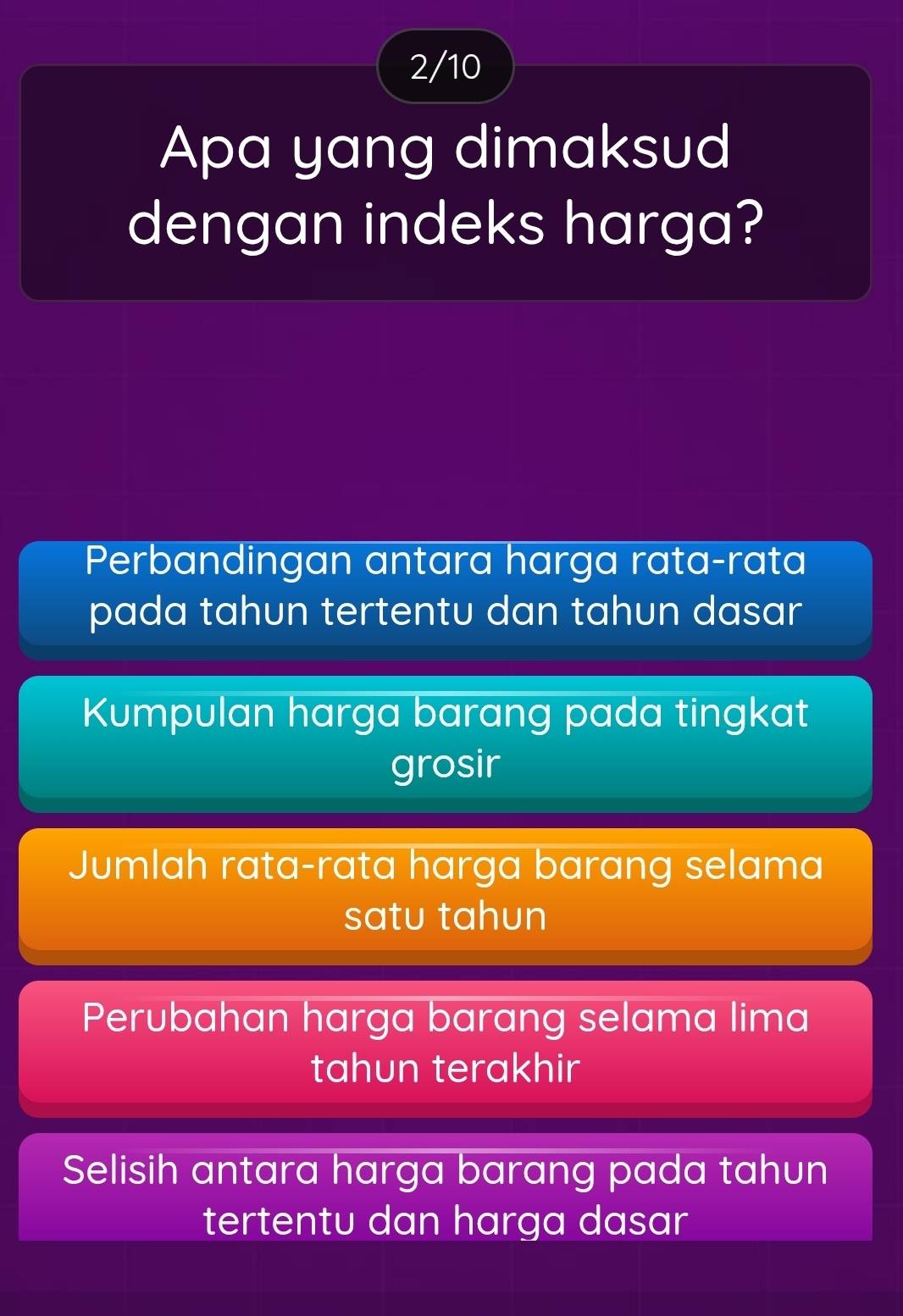 2/10
Apa yang dimaksud
dengan indeks harga?
Perbandingan antara harga rataçrata
pada tahun tertentu dan tahun dasar
Kumpulan harga barang pada tingkat
grosir
Jumlah rata-rata harga barang selama
satu tahun
Perubahan harga barang selama lima
tahun terakhir
Selisih antara harga barang pada tahun
tertentu dan harga dasar