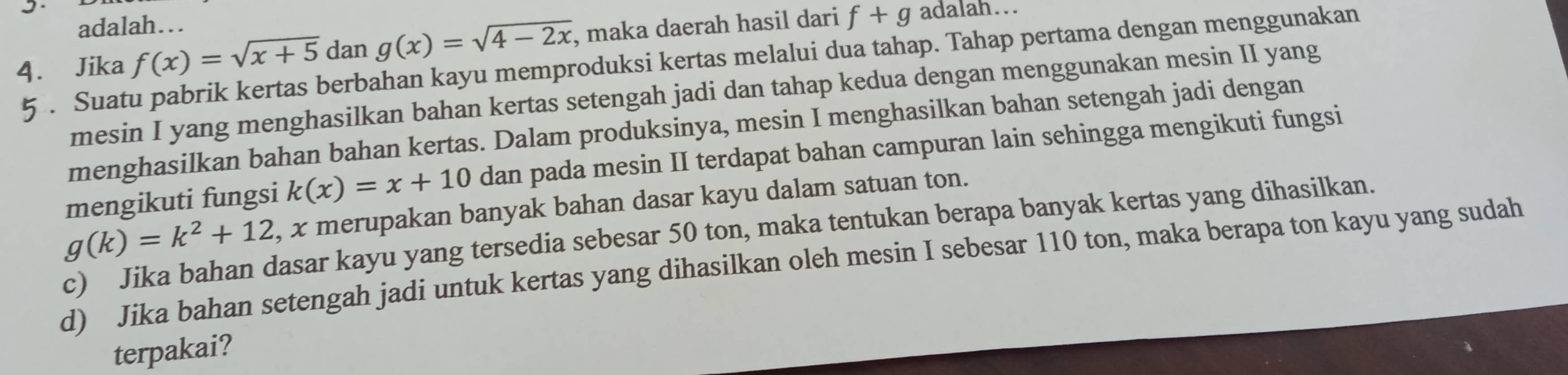 adalah… 
4. Jika g(x)=sqrt(4-2x) , maka daerah hasil dari f+g adalah... 
. Suatu pabrik kertas berbahan kayu memproduksi kertas melalui dua tahap. Tahap pertama dengan menggunakan f(x)=sqrt(x+5) dan 
mesin I yang menghasilkan bahan kertas setengah jadi dan tahap kedua dengan menggunakan mesin II yang 
menghasilkan bahan bahan kertas. Dalam produksinya, mesin I menghasilkan bahan setengah jadi dengan 
mengikuti fungsi k(x)=x+10 dan pada mesin II terdapat bahan campuran lain sehingga mengikuti fungsi
g(k)=k^2+12 , x merupakan banyak bahan dasar kayu dalam satuan ton. 
c) Jika bahan dasar kayu yang tersedia sebesar 50 ton, maka tentukan berapa banyak kertas yang dihasilkan. 
d) Jika bahan setengah jadi untuk kertas yang dihasilkan oleh mesin I sebesar 110 ton, maka berapa ton kayu yang sudah 
terpakai?