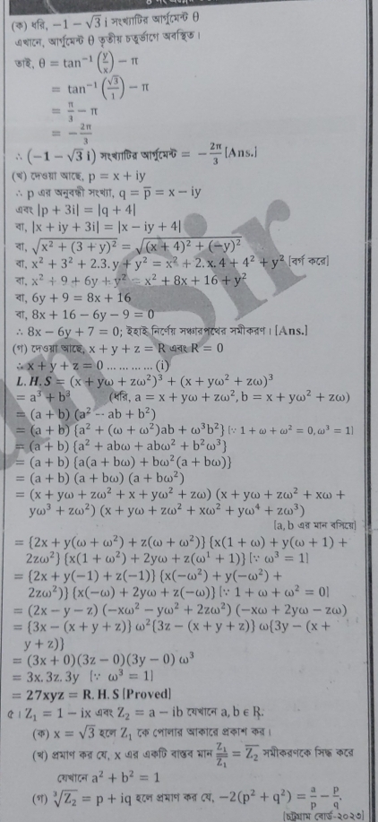 (φ) sqrt(8),-1-sqrt(3)i मश्शाषिदत्र Isforine
७शाटन, आा्रूटयθ फुडीग्र फडाटग अनश्रिड।
छा₹े, θ =tan^(-1)( y/x )-π
=tan^(-1)( sqrt(3)/1 )-π
= π /3 -π
=- 2π /3 
∴ (-1-sqrt(3)i) म९्वाणित्न प wf(x)=- 2π /3 [Ans.]
(च) टनवग्ना खाटइ, p=x+iy
∴p ७न नूवकी म९च, q=overline p=x-iy
७च१ |p+3i|=|q+4|
वा, |x+iy+3i|=|x-iy+4|
वॉ, sqrt(x^2+(3+y)^2)=sqrt((x+4)^2)+(-y)^2
वा, x^2+3^2+2.3.y+y^2=x^2+2.x.4+4^2+y^2 [वर्ण कट्]
वॉ, x^2+9+6y+y^2=x^2+8x+16+y^2
वा, 6y+9=8x+16
वा, 8x+16-6y-9=0
∴ 8x-6y+7=0 ); इश निटरनग मक्ातनटथत नशीकतण । [Ans.]
(१) ८न७ओं षाटइ, x+y+z=R ७न१ R=0
∴ x+y+z=0 ·s (i)
L. H.S=(x+yomega +zomega^2)^3+(x+yomega^2+zomega )^3
=a^3+b^3 ( प्ि, a=x+yomega +zomega^2,b=x+yomega^2+zomega )
=(a+b)(a^2-ab+b^2)
=(a+b) a^2+(omega +omega^2)ab+omega^3b^2 [∵ 1+omega +omega^2=0,omega^3=1]
=(a+b) a^2+abomega +abomega^2+b^2omega^3
=(a+b) a(a+bomega )+bomega^2(a+bomega )
=(a+b)(a+bomega )(a+bomega^2)
=(x+yomega +zomega^2+x+yomega^2+zomega )(x+yomega +zomega^2+xomega +
yomega^3+zomega^2)(x+yomega +zomega^2+xomega^2+yomega^4+zomega^3)
[a, b न् मान वनिदड्]
= 2x+y(omega +omega^2)+z(omega +omega^2)  x(1+omega )+y(omega +1)+
2zomega^2  x(1+omega^2)+2yomega +z(omega^1+1) [∵ omega^3=1]
= 2x+y(-1)+z(-1)  x(-omega^2)+y(-omega^2) +
2zomega^2)  x(-omega )+2yomega +z(-omega ) [∵ 1+omega +omega^2=0]
=(2x-y-z)(-xomega^2-yomega^2+2zomega^2)(-xomega +2yomega -zomega )
= 3x-(x+y+z) omega^2 3z-(x+y+z) omega  3y-(x+
y+z)
=(3x+0)(3z-0)(3y-0)omega^3
=3x.3z.3y [∵ omega^3=1]
=27xyz=R.. H. S [Proved]
cot Z_1=1-ix  Z_2=a-ib
(क) x=sqrt(3) इटण Z_1 टक ८शानाब घाकादव थंकाग कत।
(थ) अभाण कत दय, X ७त ७कफिवाछन भान frac Z_1overline Z_1=overline Z_2 मभीकतनटक मिक कटब
दरचाटन a^2+b^2=1
(T) sqrt[3](Z_2)=p+iq इ८ण कंमाण कन दय, -2(p^2+q^2)= a/p - p/q ,
115-2025