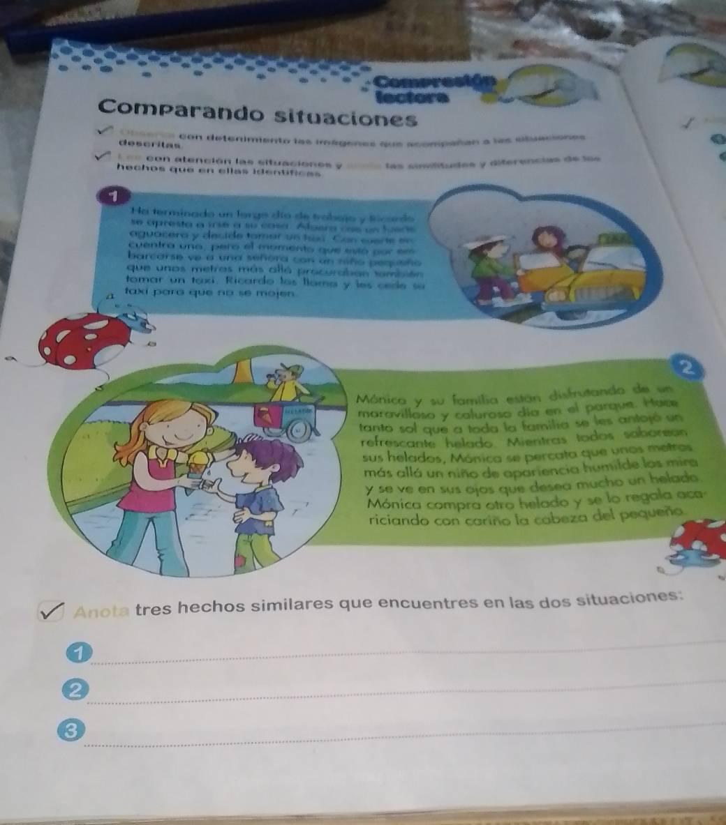 Compresión 
lectora 
Comparando situaciones 
descritas ritaacón detenimiento las roégenes que acompañan a las ciluaciones 
C 
= == con atención las eltuaciónes y = las similitudes y diferencias de les 
hechos que en ellas identifiess 
7 
Ha terminado un lorgo dío de trobajo y Ricordo 
se apresta a irse a su casa. Aluera cse un lusos 
aguacera y decide tomar un tan. Can sarte en 
cuentro una, pero el momento que estó por er 
barcarse ve a una señora con un niño pequsño 
que unos metros más allá procuraban tambión 
tamar un taxi. Ricardo los llama y les cede su 
taxi para que no se mojen . 
2 
Mónica y su família están disfrutando de un 
maravillaso y caluroso día en el parque. Hace 
tanto sol que a toda la familia se les antojó un 
refrescante helado. Mientras todos saborean 
sus helados, Mónica se percata que unos metros 
más allá un niño de apariencia humilde los mira 
y se ve en sus ojos que desea mucho un helado. 
Mónica compra otro helado y se lo regala aca 
riciando con cariño la cabeza del pequeña 
Anota tres hechos similares que encuentres en las dos situaciones: 
1 
_ 
2 
_ 
3 
_