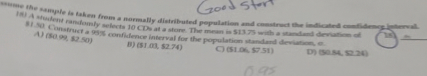 ume the sample is taken from a normally distributed population and construct the indicated confidence intercal 
N) A student randomly selects 10 CDs at a store. The mean is $13.75 with a standard deviation of 15
$1.50. Construct a 95% confidence interval for the population standard deviation, c
A) ($0.99, $2.50)
_
B) ($1.03, $2.74) C) ($1.06, $7.51) D) (50.84, $2.24)