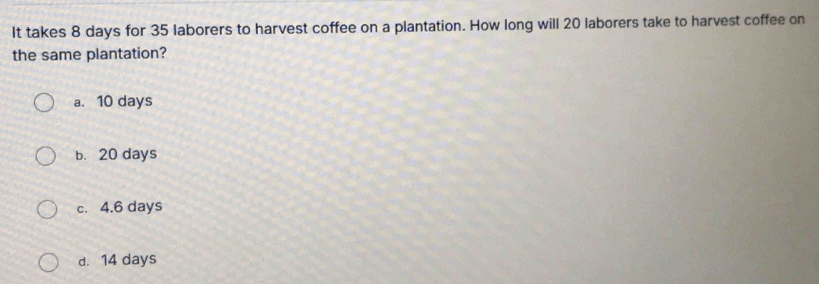 It takes 8 days for 35 laborers to harvest coffee on a plantation. How long will 20 laborers take to harvest coffee on
the same plantation?
a. 10 days
b. 20 days
c. 4.6 days
d. 14 days