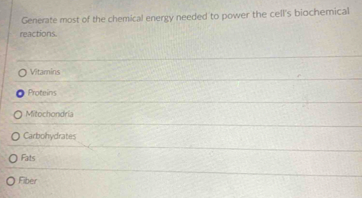 Generate most of the chemical energy needed to power the cell's biochemical 
reactions. 
Vitamins 
Proteins 
Mitochondria 
Carbohydrates 
Fats 
Fiber