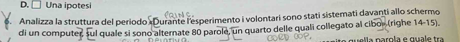 D. □ Una ipotesi
5. Analizza la struttura del periodo «Durante l’esperimento i volontari sono stati sistemati davanti allo schermo
di un computer, sul quale si sono alternate 80 parole, un quarto delle quali collegato al cibo» (righe 14-15).
ella parola e quale tra