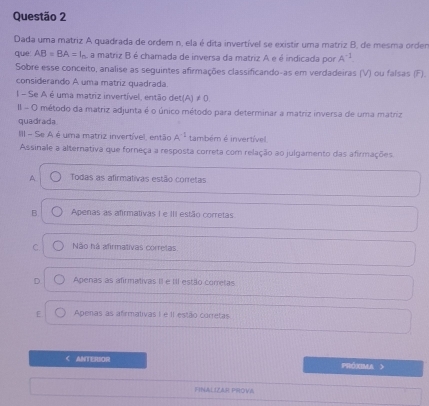 Dada uma matriz A quadrada de ordem n, ela é dita invertível se existir uma matriz B, de mesma orden
que AB=BA=l_n a matriz B é chamada de inversa da matriz A e é indicada por A^(-1)
Sobre esse conceito, analise as seguintes afirmações classificando-as em verdadeiras (V) ou falsas (F).
considerando A uma matriz quadrada.
I - Se A é uma matriz invertível, então det(A) ≠ 0.
II - O método da matriz adjunta é o único método para determinar a matriz inversa de uma matriz
quadrada
III - Se A é uma matriz invertível, então A^(-1) também é invertível
Assinale a alternativa que forneça a resposta correta com relação ao julgamento das afirmações.
A Todas as afirmativas estão corretas
B Apenas as afirmativas I e III estão corretas
C Não há afirmativas corretas.
D Apenas as afirmativas II e III estão corretas
[ Apenas as afirmativas I e II estão corretas
< ANTERIOR PRóxIMa
FINALIZAR PROVA