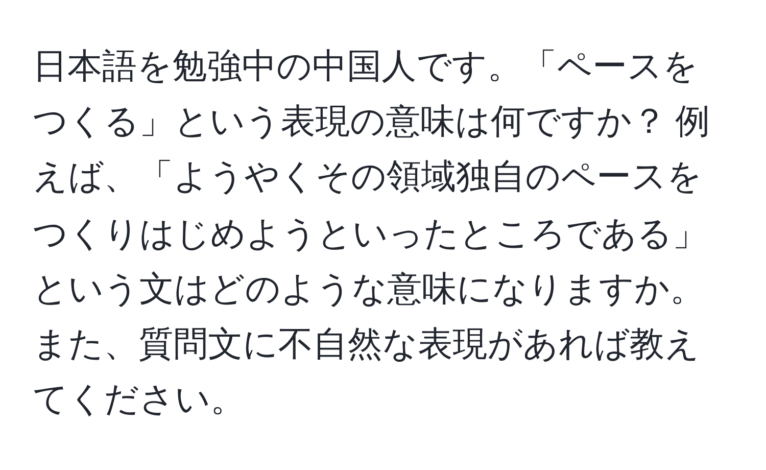 日本語を勉強中の中国人です。「ペースをつくる」という表現の意味は何ですか？ 例えば、「ようやくその領域独自のペースをつくりはじめようといったところである」という文はどのような意味になりますか。また、質問文に不自然な表現があれば教えてください。