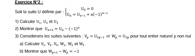 Exercice N° 2 : 
Soit la suite U définie par : beginarrayl U_0=0 U_n=U_n-1+n(-1)^n-1endarray.
1) Calculer U_1, U_2 et U_3
2) Montrer que U_n+2=U_n-(-1)^n
3) Considérons les suites suivantes : V_p=U_2p-1 et W_p=U_2p pour tout entier naturel p non nul 
a) Calculer V_1, V_2, V_3, W_1, W_2 et W_3
b) Montrer que W_P+1-W_p=-1