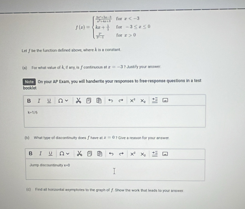 for
f(x)=beginarrayl  (3x^2-5x-3)/x^2+4x+3  kx+ 1/2   x^2/y^2-1 endarray. for beginarrayr x
for x>0
Let f be the function defined above, wherek is a constant.
(a) For what value of k if any, is f continuous at x=-3 ? Justify your answer.
Note On your AP Exam, you will handwrite your responses to free-response questions in a test
booklet
B I U 2 X^2 X_2
k=1/6
(b) What type of discontinuity does f have at x=0 ? Give a reason for your answer
B I u Ω x^2 X_2
Jump discountinuity x=0
(c) Find all horizontal asymptotes to the graph of f. Show the work that leads to your answer.