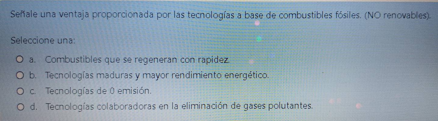 Señale una ventaja proporcionada por las tecnologías a base de combustibles fósiles. (NO renovables).
Seleccione una:
a. Combustibles que se regeneran con rapidez.
b. Tecnologías maduras y mayor rendimiento energético.
c. Tecnologías de 0 emisión.
d. Tecnologías colaboradoras en la eliminación de gases polutantes.