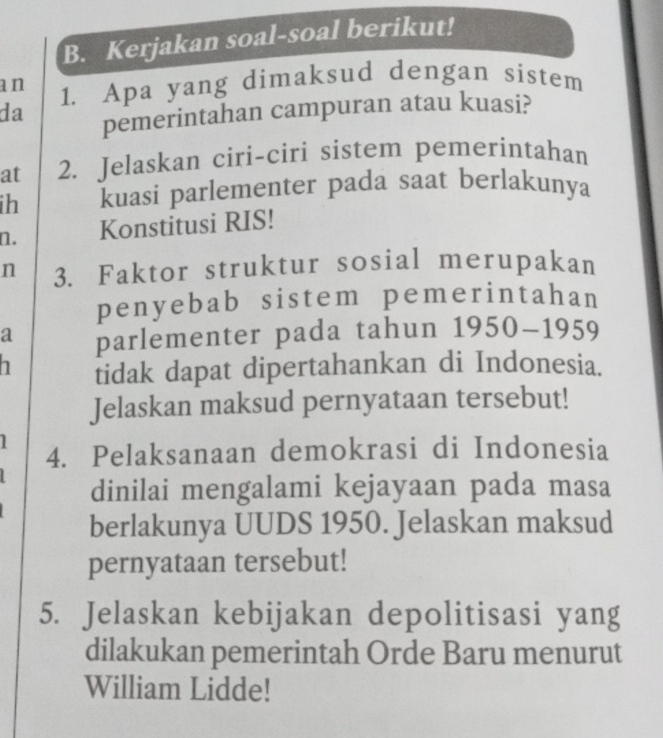 Kerjakan soal-soal berikut! 
an 1. Apa yang dimaksud dengan sistem 
da pemerintahan campuran atau kuasi? 
at 2. Jelaskan ciri-ciri sistem pemerintahan 
ih kuasi parlementer pada saat berlakunya 
n. Konstitusi RIS! 
n 3. Faktor struktur sosial merupakan 
penyebab sistem pemerintahan 
a parlementer pada tahun 1950-1959
h tidak dapat dipertahankan di Indonesia. 
Jelaskan maksud pernyataan tersebut! 
1 
4. Pelaksanaan demokrasi di Indonesia 
dinilai mengalami kejayaan pada masa 
berlakunya UUDS 1950. Jelaskan maksud 
pernyataan tersebut! 
5. Jelaskan kebijakan depolitisasi yang 
dilakukan pemerintah Orde Baru menurut 
William Lidde!