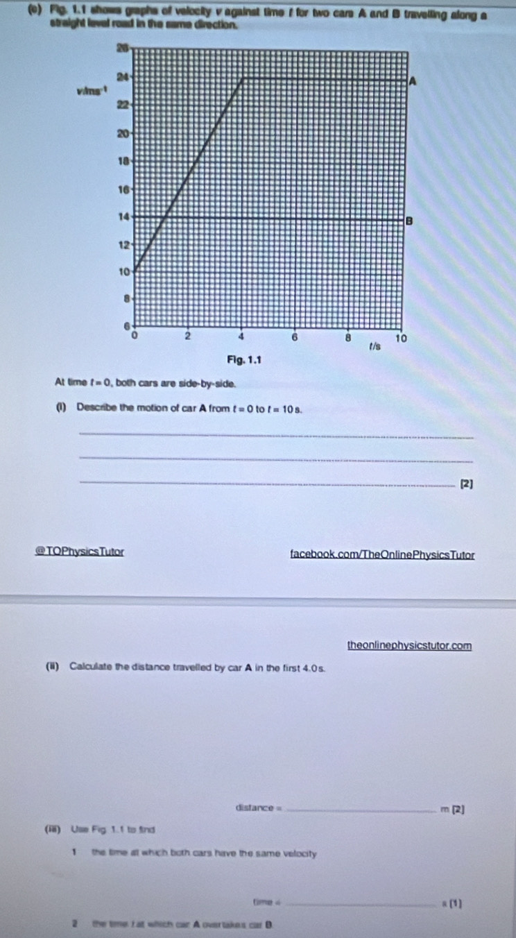 Fig. 1.1 shows graphs of velocity v against time f for two cars A and B travelling along a 
straight level road in the same direction.
vims^(-1)
Fig. 1.1 
At time t=0 , both cars are side-by-side. 
(1) Describe the motion of car A from t=0 to t=10s. 
_ 
_ 
_ 
[2] 
@TOPhysicsTutor facebook.com/TheOnlinePhysicsTutor 
the on li nephysicstutor. com 
(ii) Calculate the distance travelled by car A in the first 4.0s.
distance = _ m (2) 
(ⅲ) Use Fig 1.1 to find 
1 the time at which both cars have the same velocity 
timg s _R(1) 
2 the time I at which car A overtakes cos B