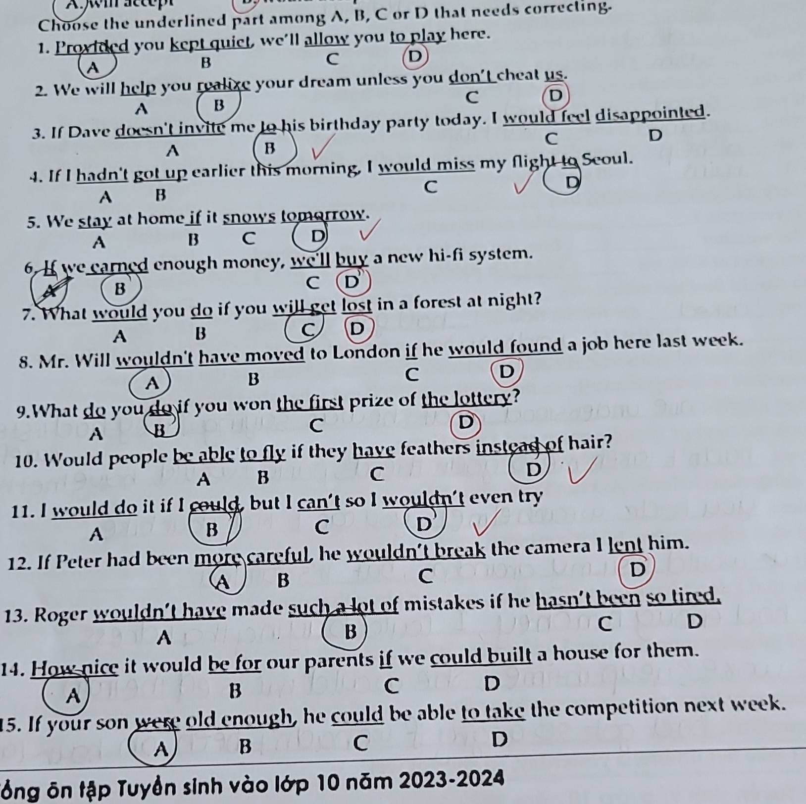 Aw sccep
Choose the underlined part among A, B, C or D that needs correcting.
1. Provided you kept quiet, we'll allow you to play here.
A
B
C
D
2. We will help you realize your dream unless you don't cheat us.
C
D
A
B
3. If Dave doesn't invite me to his birthday party today. I would feel disappointed.
C
D
A
B
4. If I hadn't got up earlier this morning, I would miss my flight to Scoul.
A B
C
D
5. We stay at home if it snows tomorrow.
A
B C D
6. If we earned enough money, we'll buy a new hi-fi system.
B
C (D
7. What would you do if you will get lost in a forest at night?
A
B
C D
8. Mr. Will wouldn't have moved to London if he would found a job here last week.
A
B
C
D
9.What do you do if you won the first prize of the lottery?
A B
C
D
10. Would people be able to fly if they have feathers instead of hair?
A B C D
11. I would do it if I could, but I can't so I wouldn't even try
A
B
C
D
12. If Peter had been more careful, he wouldn't break the camera I lent him.
A B
C
D
13. Roger wouldn't have made such a lot of mistakes if he hasn't been so tired,
A
B
c
D
14. How nice it would be for our parents if we could built a house for them.
A
B
C
D
15. If your son were old enough, he could be able to take the competition next week.
A
B
C
D
Tổng ôn tập Tuyền sinh vào lớp 10 năm 2023-2024