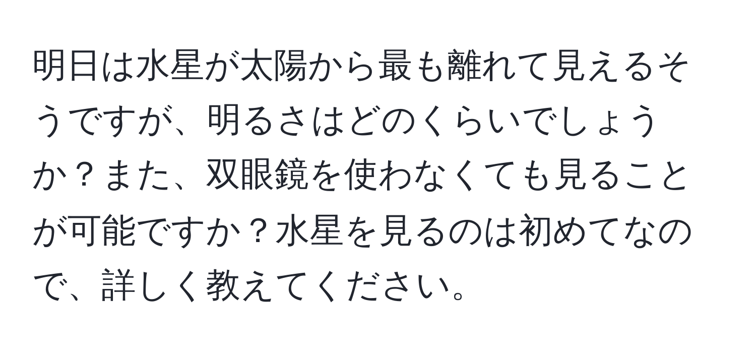 明日は水星が太陽から最も離れて見えるそうですが、明るさはどのくらいでしょうか？また、双眼鏡を使わなくても見ることが可能ですか？水星を見るのは初めてなので、詳しく教えてください。