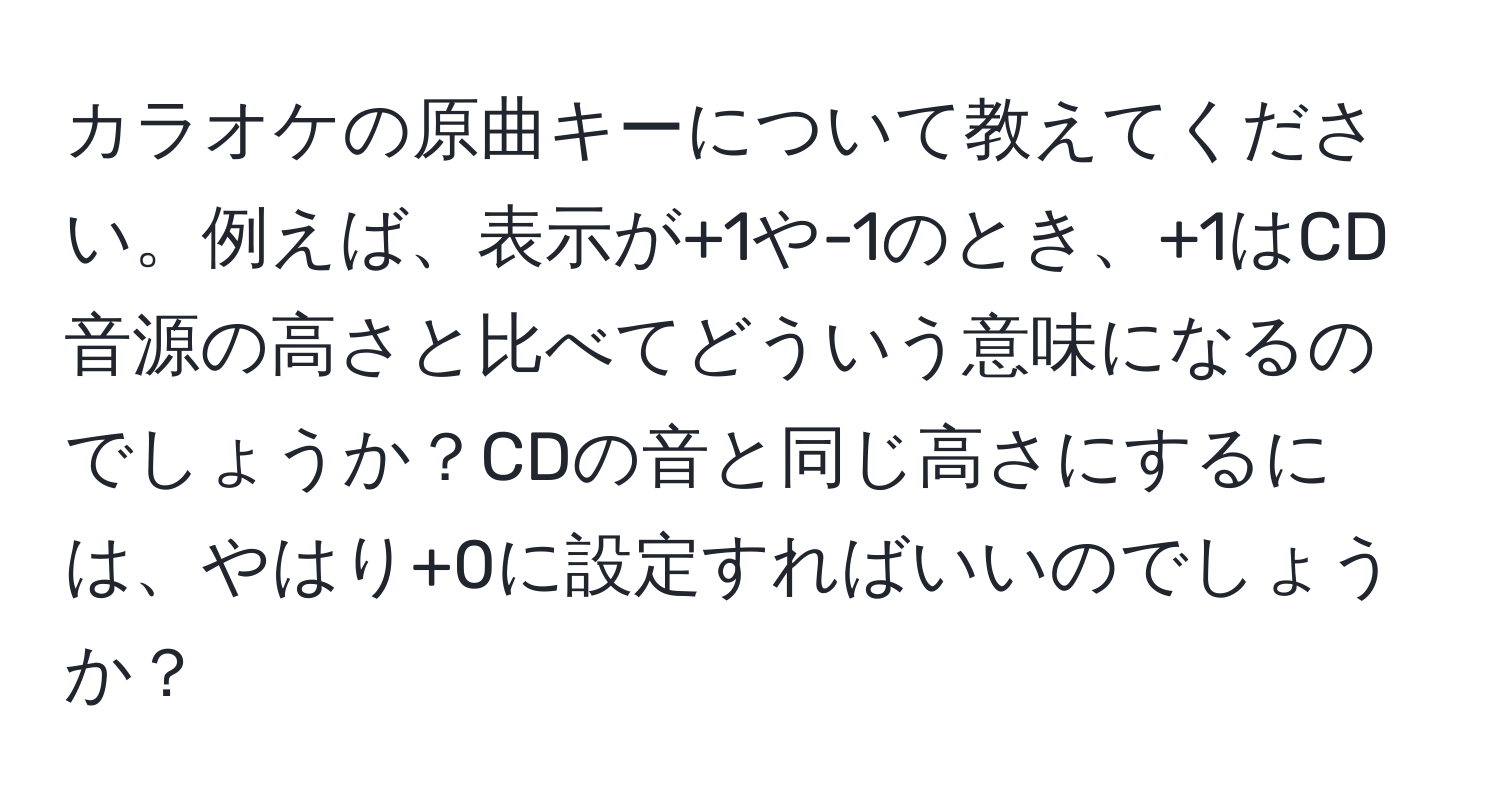 カラオケの原曲キーについて教えてください。例えば、表示が+1や-1のとき、+1はCD音源の高さと比べてどういう意味になるのでしょうか？CDの音と同じ高さにするには、やはり+0に設定すればいいのでしょうか？