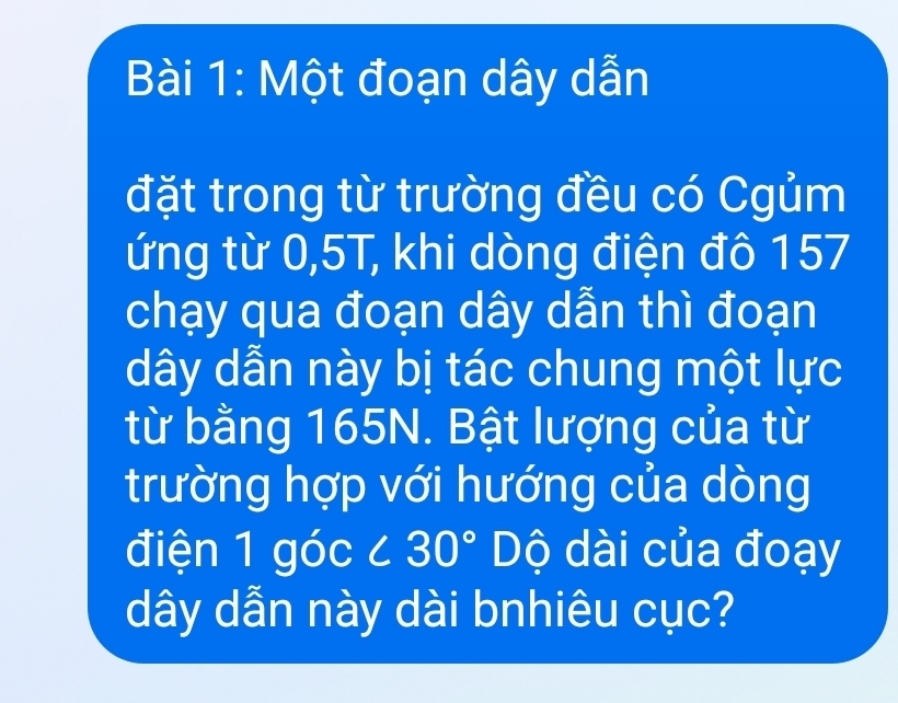 Một đoạn dây dẫn 
đặt trong từ trường đều có Cgủm 
ứng từ 0,5T, khi dòng điện đô 157
chạy qua đoạn dây dẫn thì đoạn
dây dẫn này bị tác chung một lực 
từ bằng 165N. Bật lượng của từ 
trường hợp với hướng của dòng 
điện 1 góc ∠ 30° Dộ dài của đoạy
dây dẫn này dài bnhiêu cục?