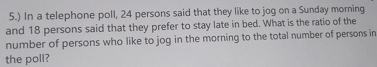 5.) In a telephone poll, 24 persons said that they like to jog on a Sunday morning 
and 18 persons said that they prefer to stay late in bed. What is the ratio of the 
number of persons who like to jog in the morning to the total number of persons in 
the poll?