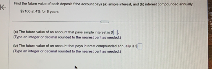 Find the future value of each deposit if the account pays (a) simple interest, and (b) interest compounded annually.
$2100 at 4% for 6 years
(a) The future value of an account that pays simple interest is $□. 
(Type an integer or decimal rounded to the nearest cent as needed.) 
(b) The future value of an account that pays interest compounded annually is $□. 
(Type an integer or decimal rounded to the nearest cent as needed.)