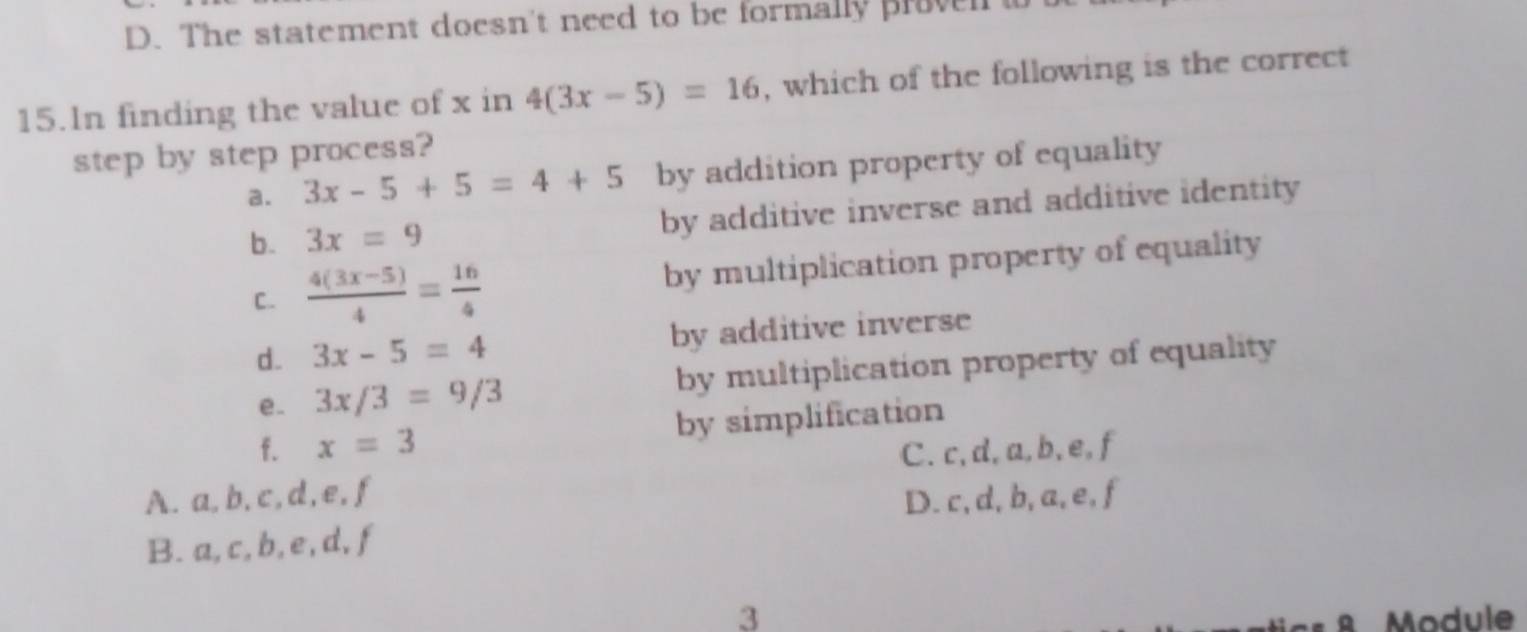 D. The statement doesn't need to be formally proven w
15.ln finding the value of x in 4(3x-5)=16 , which of the following is the correct
step by step process?
a. 3x-5+5=4+5 by addition property of equality
b. 3x=9 by additive inverse and additive identity
C.  (4(3x-5))/4 = 16/4  by multiplication property of equality
d. 3x-5=4 by additive inverse
e. 3x/3=9/3 by multiplication property of equality
f. x=3 by simplification
C. c, d, a, b, e, f
A. a, b, c, d, e, f
D. c, d, b, a, e, f
B. a, c, b, e, d, f
3
8 Module